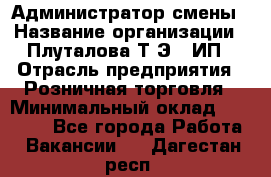 Администратор смены › Название организации ­ Плуталова Т.Э., ИП › Отрасль предприятия ­ Розничная торговля › Минимальный оклад ­ 30 000 - Все города Работа » Вакансии   . Дагестан респ.